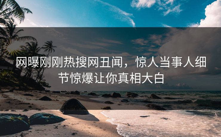 网曝刚刚热搜网丑闻，惊人当事人细节惊爆让你真相大白