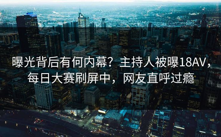 曝光背后有何内幕？主持人被曝18AV，每日大赛刷屏中，网友直呼过瘾