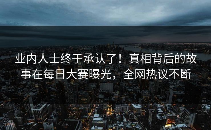业内人士终于承认了！真相背后的故事在每日大赛曝光，全网热议不断