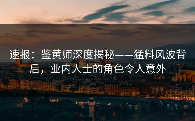 速报：鉴黄师深度揭秘——猛料风波背后，业内人士的角色令人意外