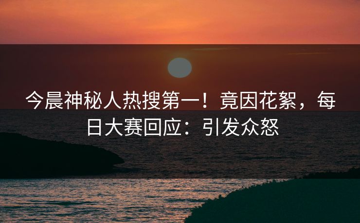 今晨神秘人热搜第一！竟因花絮，每日大赛回应：引发众怒