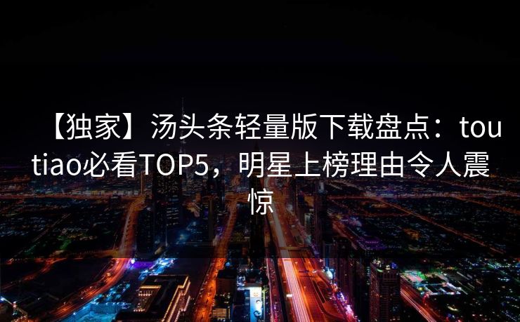 【独家】汤头条轻量版下载盘点：toutiao必看TOP5，明星上榜理由令人震惊