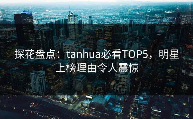 探花盘点：tanhua必看TOP5，明星上榜理由令人震惊