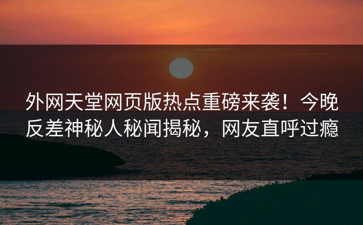 外网天堂网页版热点重磅来袭！今晚反差神秘人秘闻揭秘，网友直呼过瘾