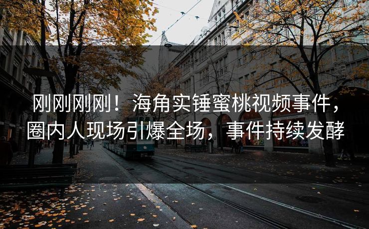刚刚刚刚！海角实锤蜜桃视频事件，圈内人现场引爆全场，事件持续发酵