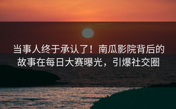 当事人终于承认了！南瓜影院背后的故事在每日大赛曝光，引爆社交圈
