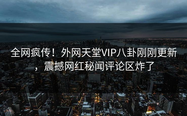 全网疯传！外网天堂VIP八卦刚刚更新，震撼网红秘闻评论区炸了