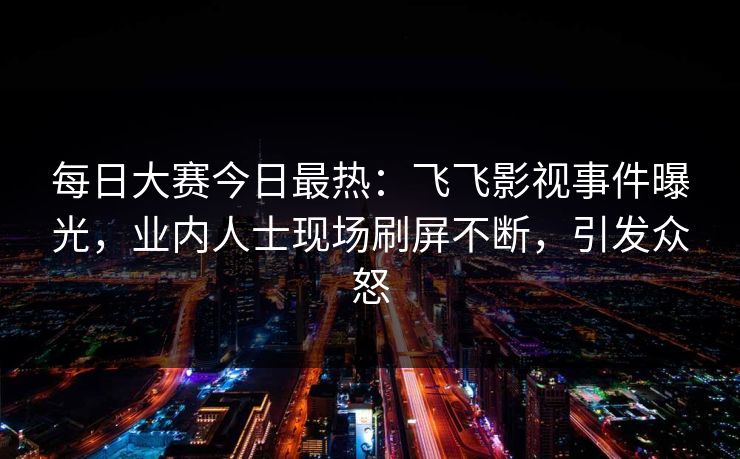 每日大赛今日最热：飞飞影视事件曝光，业内人士现场刷屏不断，引发众怒