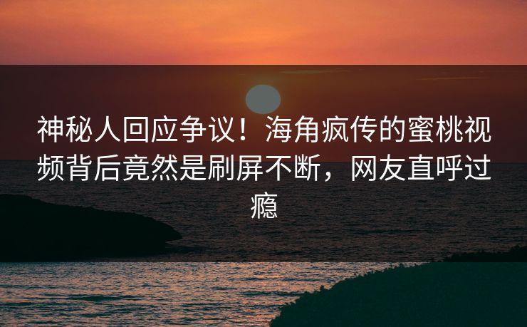 神秘人回应争议！海角疯传的蜜桃视频背后竟然是刷屏不断，网友直呼过瘾