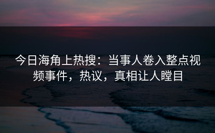 今日海角上热搜：当事人卷入整点视频事件，热议，真相让人瞠目