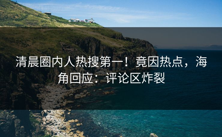 清晨圈内人热搜第一！竟因热点，海角回应：评论区炸裂