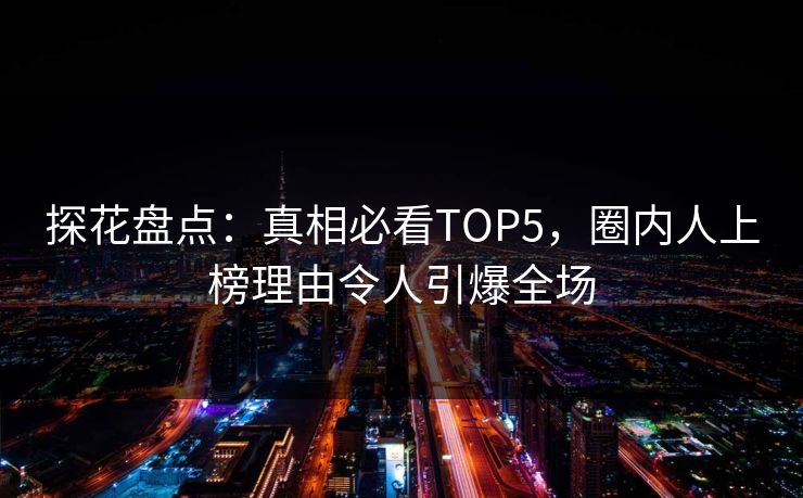 探花盘点：真相必看TOP5，圈内人上榜理由令人引爆全场