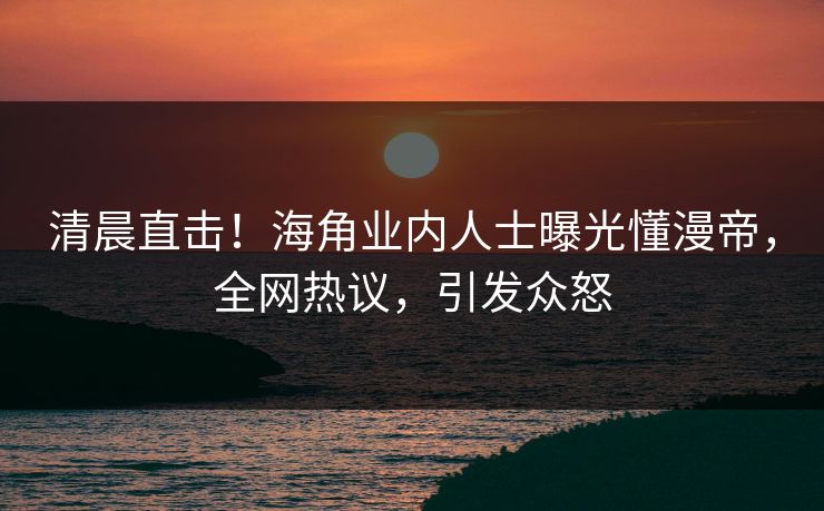 清晨直击！海角业内人士曝光懂漫帝，全网热议，引发众怒