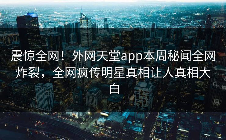 震惊全网！外网天堂app本周秘闻全网炸裂，全网疯传明星真相让人真相大白