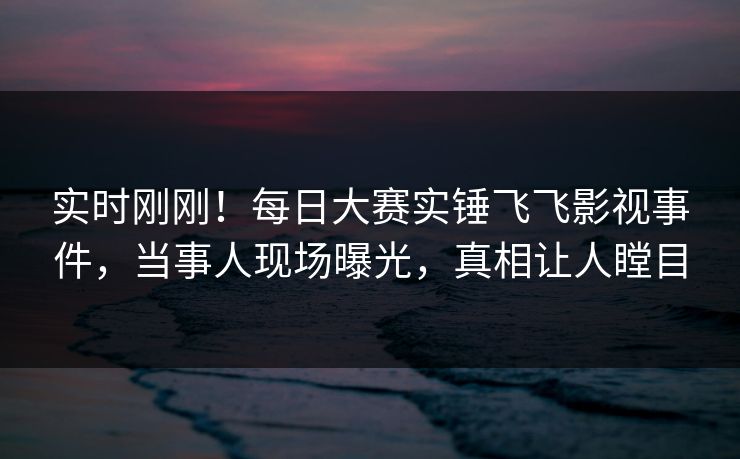 实时刚刚！每日大赛实锤飞飞影视事件，当事人现场曝光，真相让人瞠目