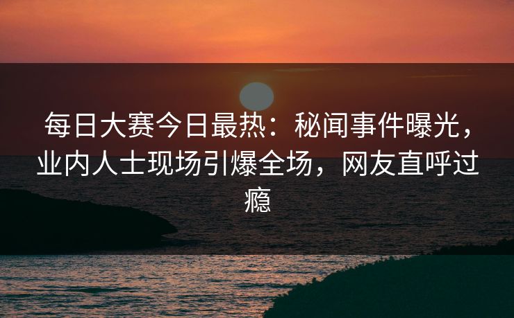 每日大赛今日最热：秘闻事件曝光，业内人士现场引爆全场，网友直呼过瘾