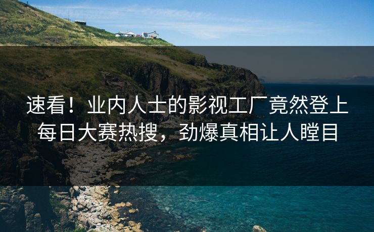 速看！业内人士的影视工厂竟然登上每日大赛热搜，劲爆真相让人瞠目