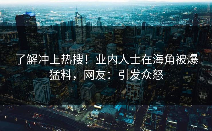 了解冲上热搜！业内人士在海角被爆猛料，网友：引发众怒