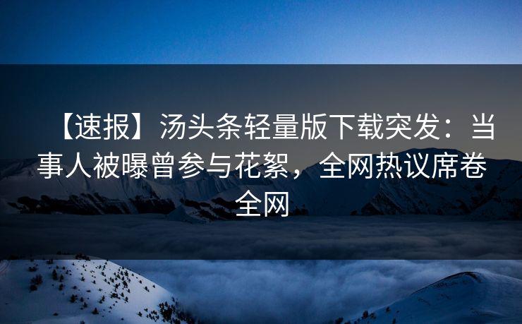 【速报】汤头条轻量版下载突发：当事人被曝曾参与花絮，全网热议席卷全网