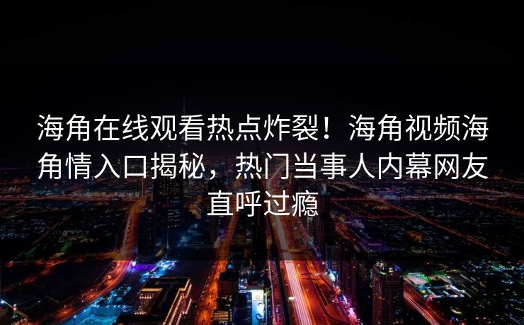 海角在线观看热点炸裂！海角视频海角情入口揭秘，热门当事人内幕网友直呼过瘾