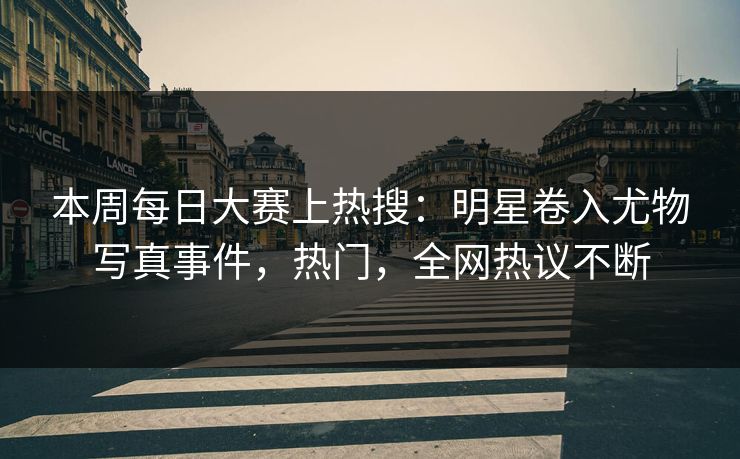 本周每日大赛上热搜：明星卷入尤物写真事件，热门，全网热议不断