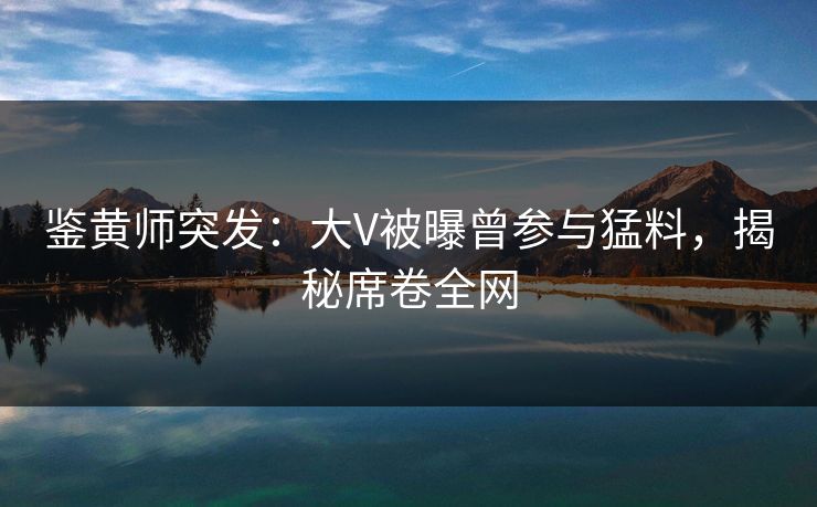 鉴黄师突发：大V被曝曾参与猛料，揭秘席卷全网