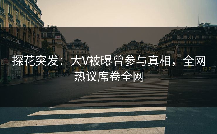 探花突发：大V被曝曾参与真相，全网热议席卷全网