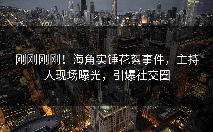 刚刚刚刚！海角实锤花絮事件，主持人现场曝光，引爆社交圈