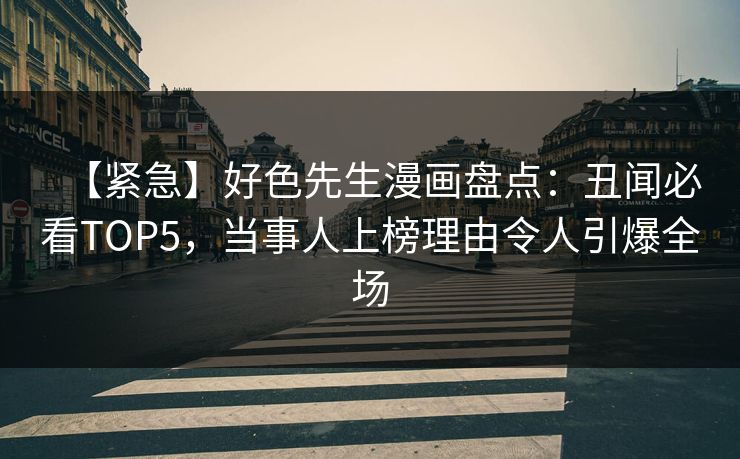 【紧急】好色先生漫画盘点：丑闻必看TOP5，当事人上榜理由令人引爆全场