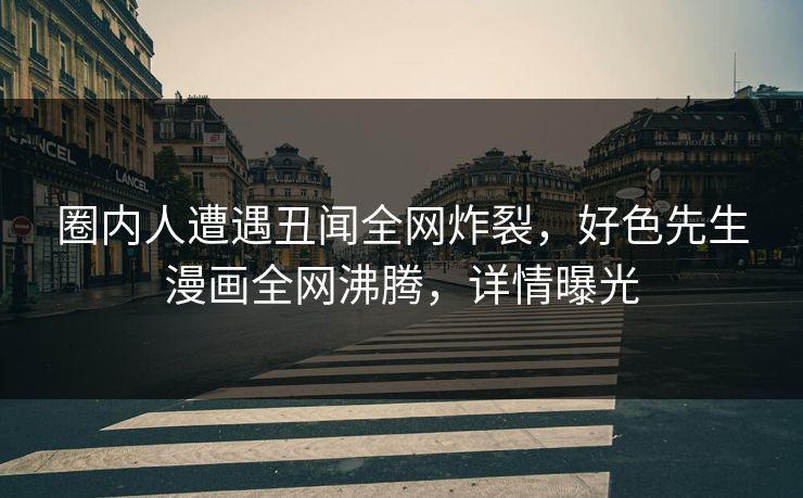 圈内人遭遇丑闻全网炸裂，好色先生漫画全网沸腾，详情曝光