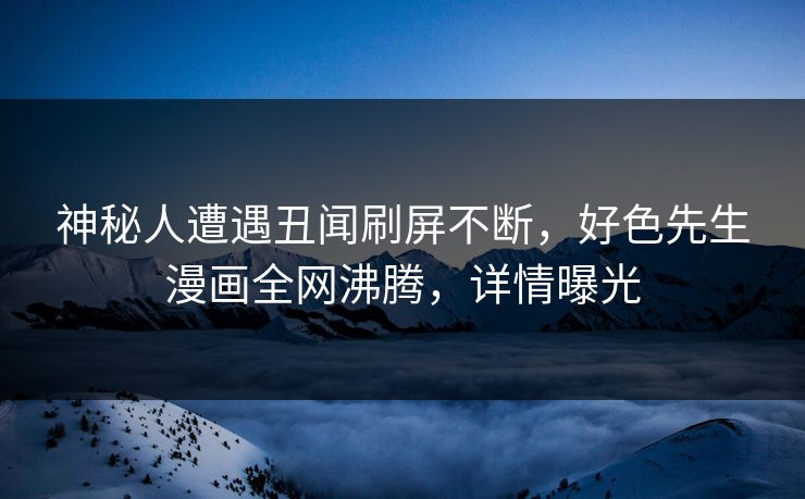 神秘人遭遇丑闻刷屏不断，好色先生漫画全网沸腾，详情曝光