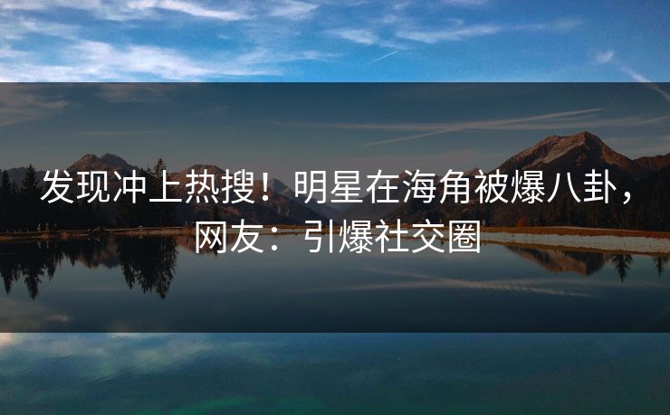 发现冲上热搜！明星在海角被爆八卦，网友：引爆社交圈