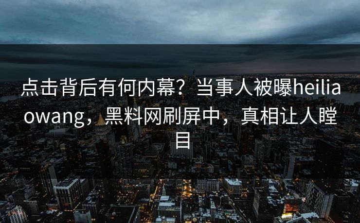 点击背后有何内幕？当事人被曝heiliaowang，黑料网刷屏中，真相让人瞠目