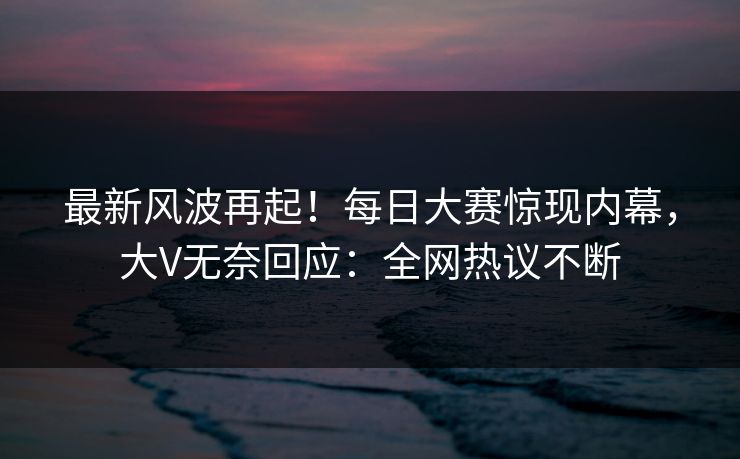 最新风波再起！每日大赛惊现内幕，大V无奈回应：全网热议不断