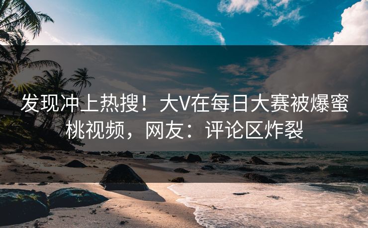 发现冲上热搜！大V在每日大赛被爆蜜桃视频，网友：评论区炸裂
