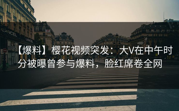 【爆料】樱花视频突发：大V在中午时分被曝曾参与爆料，脸红席卷全网