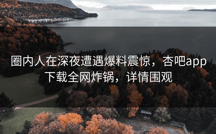 圈内人在深夜遭遇爆料震惊，杏吧app下载全网炸锅，详情围观