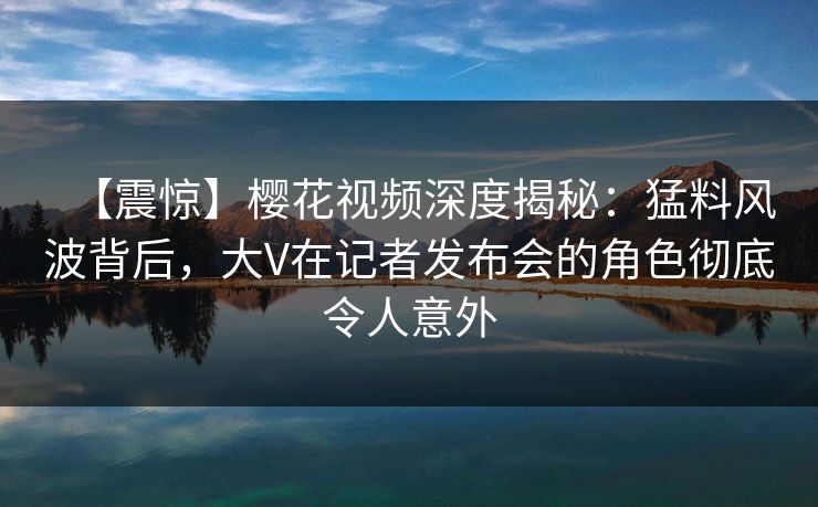 【震惊】樱花视频深度揭秘：猛料风波背后，大V在记者发布会的角色彻底令人意外