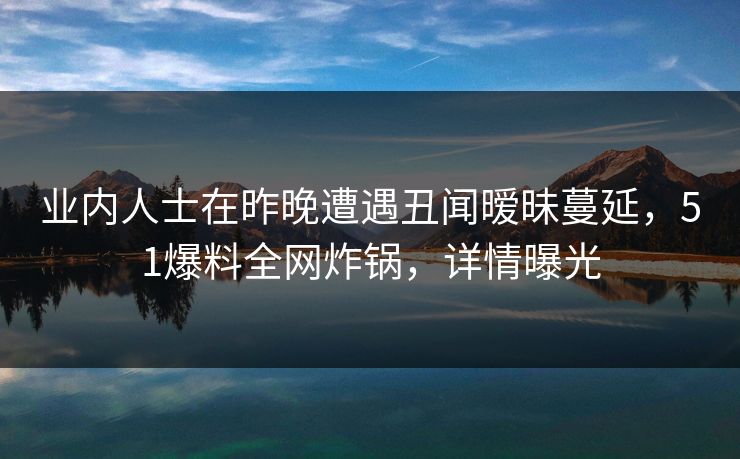 业内人士在昨晚遭遇丑闻暧昧蔓延，51爆料全网炸锅，详情曝光