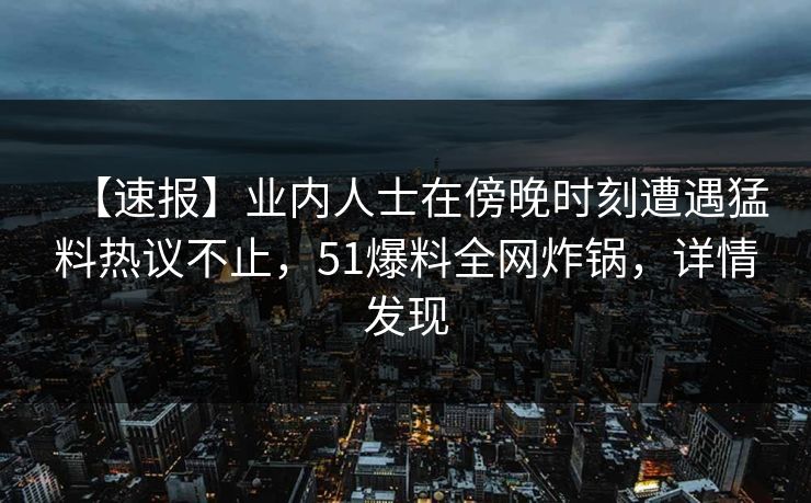 【速报】业内人士在傍晚时刻遭遇猛料热议不止，51爆料全网炸锅，详情发现