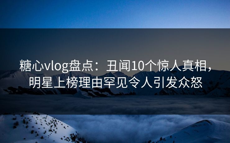 糖心vlog盘点：丑闻10个惊人真相，明星上榜理由罕见令人引发众怒