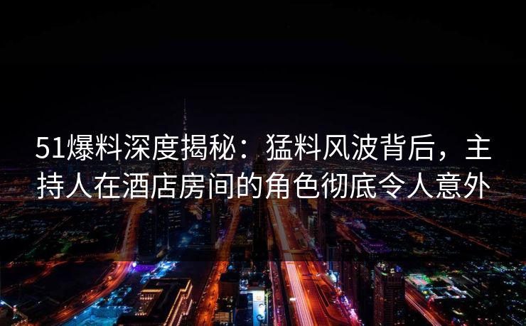 51爆料深度揭秘：猛料风波背后，主持人在酒店房间的角色彻底令人意外