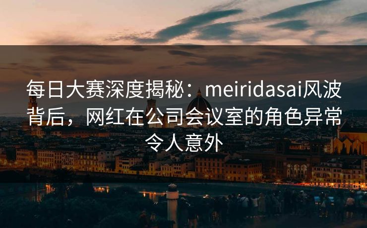 每日大赛深度揭秘：meiridasai风波背后，网红在公司会议室的角色异常令人意外