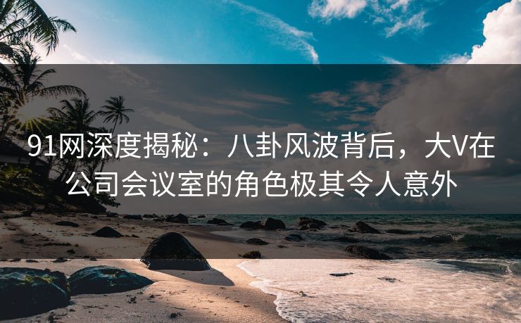 91网深度揭秘：八卦风波背后，大V在公司会议室的角色极其令人意外