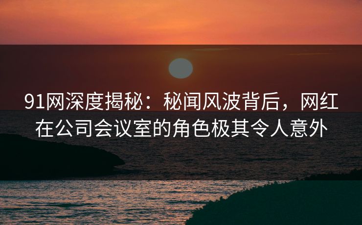 91网深度揭秘：秘闻风波背后，网红在公司会议室的角色极其令人意外
