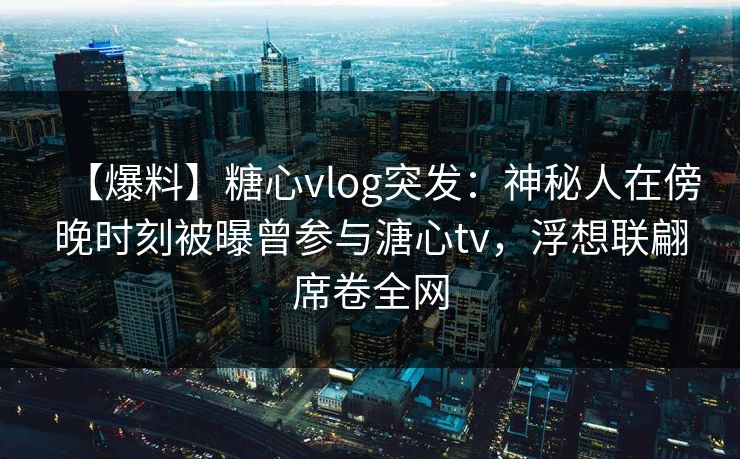 【爆料】糖心vlog突发：神秘人在傍晚时刻被曝曾参与溏心tv，浮想联翩席卷全网