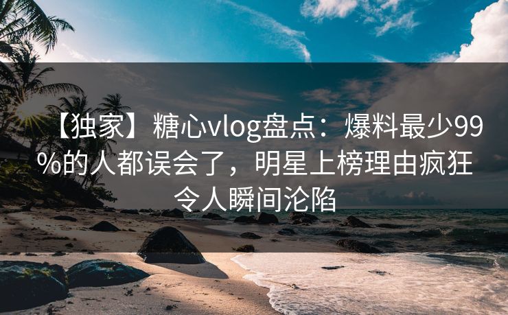 【独家】糖心vlog盘点：爆料最少99%的人都误会了，明星上榜理由疯狂令人瞬间沦陷