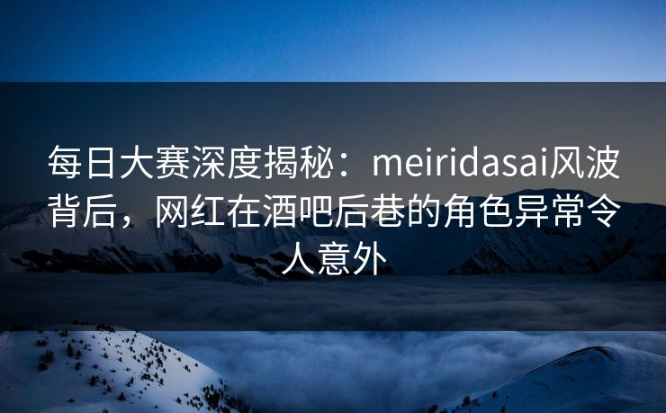 每日大赛深度揭秘：meiridasai风波背后，网红在酒吧后巷的角色异常令人意外