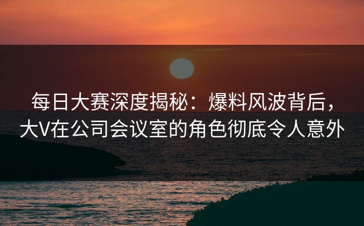 每日大赛深度揭秘：爆料风波背后，大V在公司会议室的角色彻底令人意外