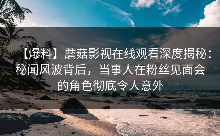 【爆料】蘑菇影视在线观看深度揭秘：秘闻风波背后，当事人在粉丝见面会的角色彻底令人意外